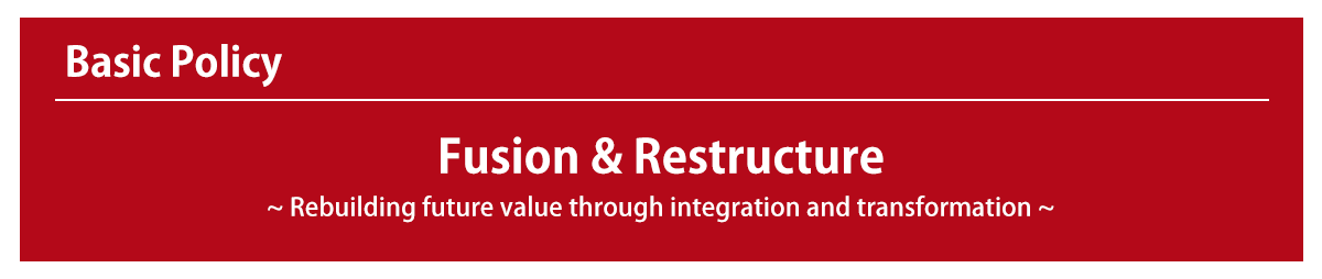 Basic Policy: Fusion & Restructure ~Rebuilding future value through integration and transformation~